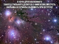 Я хочу друга!Ахуенного такого,стильного,делится с ним всем,смотреть фильмы и сериалы,обнимать при встрече! 