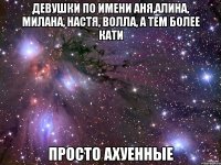 девушки по имени аня,алина, милана, настя, волла, а тем более кати просто ахуенные