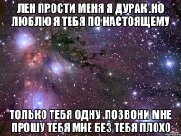 Лен прости меня я дурак .но люблю я тебя по настоящему только тебя одну .позвони мне прошу тебя мне без тебя плохо