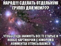 НАРОД!!! сделать отдельную группу для мем??? чтобы туда закинуть все те старые и новые картиночки с юмором,в комментах отписываемся