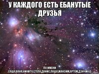 у каждого есть ебанутые друзья по имени Саша,Ваня,Никита,Стёпа,Данис,Паша,Максим,Артём,Дэнчик:D