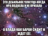 это дебильное чувство-когда ИРА подвела и не прихала а Влада как баран сидит и ждет ее(