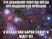 это дебильное чувство-когда ИРА подвела и не приехала а Влада как баран сидит и ждет ее(