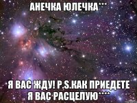 Анечка Юлечка*** Я вас жду! P.S.как приедете я вас расцелую****