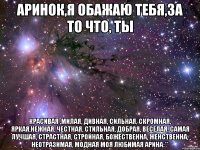 Аринок,я обажаю тебя,за то что, ты красивая ,милая, дивная, сильная, скромная, яркая,нежная, честная, стильная, добрая, веселая, самая лучшая, страстная, стройная, божественна, женственна, неотразимая, модная моя любимая Арина:**