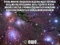 Очень многие люди всю неделю ждут пятницу, весь месяц праздника, весь год лета, и всю жизнь счастья. А нужно радоваться каждому дню и наслаждаться каждым мгновением. © Ошо