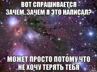 ВОТ СПРАШИВАЕТСЯ ЗАЧЕМ..ЗАЧЕМ Я ЭТО НАПИСАЛ? МОЖЕТ ПРОСТО ПОТОМУ,ЧТО НЕ ХОЧУ ТЕРЯТЬ ТЕБЯ