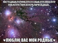 НАСТЯ,ДАША,ПОЛИНА,ОЛЕСЯ,САША,ОЛЯ,ВИКА,ЮЛЯ ЯНА,НЕЛЛЯ,ТАНЯ,ВЕНЕРА,ЛАРИСА,ДАША... ♥ЛЮБЛЮ ВАС МОИ РОДНЫЕ♥