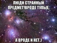 ЛЮДИ СТРАННЫЙ ПРЕДМЕТ!ВРОДЕ ТУПЫЕ, А ВРОДЕ И НЕТ.)