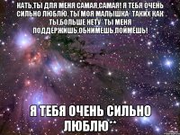 Кать,ты для меня самая,самая! Я тебя очень сильно люблю. ты моя малышка* таких как ты,больше нету* ты меня поддержишь,обнимешь,поймёшь! я тебя очень сильно люблю**