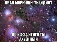 Иван Марюнин, ты ИДИОТ но из-за этого ты ахуенный