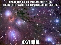 Иметь друзей по именам: Юля, Чепа, Маша,Полина,Аня,Яна,Лера,Саша,Коля,Бажена. Охуенно!