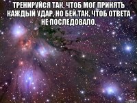 Тренируйся так, чтоб мог принять каждый удар, но бей так, чтоб ответа не последовало. 