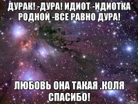 дурак! -дура! Идиот -Идиотка Родной -все равно дура! любовь она такая .Коля спасибо!