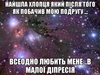 Найшла хлопця який після того як побачив мою подругу ... всеодно любить мене ..в малої діпресія