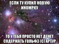 Если ту купил новую иномрку то у тебя просто нет денет содержать гольф3 (с) Артур