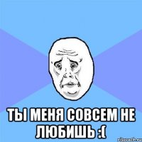  ты меня совсем не любишь :(