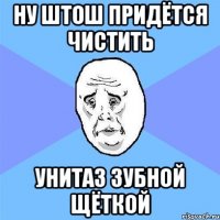 ну штош придётся чистить унитаз зубной щёткой