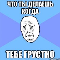 что ты делаешь когда тебе грустно