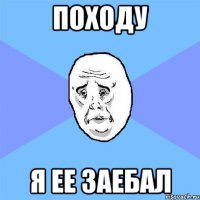 Походу Я ее заебал