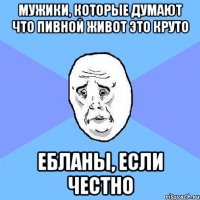 мужики, которые думают что пивной живот это круто ебланы, если честно