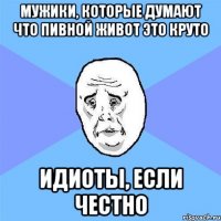 мужики, которые думают что пивной живот это круто идиоты, если честно