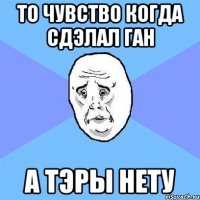 ТО ЧУВСТВО КОГДА СДЭЛАЛ ГАН А ТЭРЫ НЕТУ