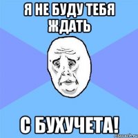 Я не буду тебя ждать с бухучета!