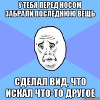 у тебя перед носом забрали последнюю вещь сделал вид, что искал что-то другое