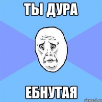 Ты дура Ебнутая