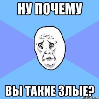 НУ ПОЧЕМУ ВЫ ТАКИЕ ЗЛЫЕ?