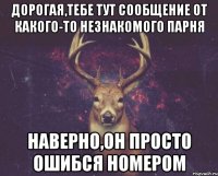 дорогая,тебе тут сообщение от какого-то незнакомого парня наверно,он просто ошибся номером