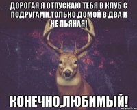 дорогая,я отпускаю тебя в клуб с подругами,только домой в два и не пьяная! конечно,любимый!