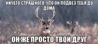 Ничего страшного, что он подвез тебя до дома Он же просто твой друг