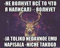 -не волнует всё то что я написал) -: волнует -Ja toljko nedavnoe emu napisala -Niche takogo