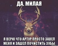 Да, милая Я верю что Артур просто завел меня и зашел почистить зубы