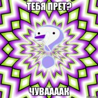 Тебя прет? Чуваааак