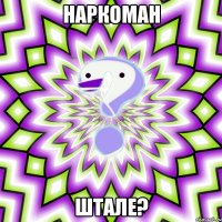 Наркоман штале?