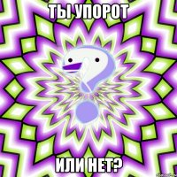 Ты упорот Или нет?