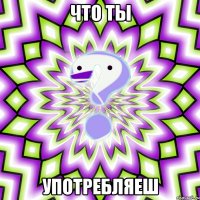 что ты употребляеш