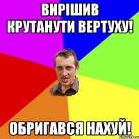 ВИРIШИВ КРУТАНУТИ ВЕРТУХУ! ОБРИГАВСЯ НАХУЙ!