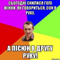 Сьогодні снилися голі жінки. Як говориться, сон в руку. а пісюн в другу руку!