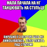 мала пачала на НГ танцювать на стульце вирубив її з вєртухі шоб нє вийобувалась, тепер лежіть пад сталом!