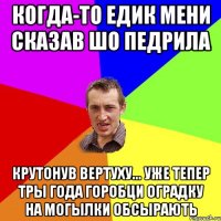 КОГДА-ТО ЕДИК МЕНИ СКАЗАВ ШО ПЕДРИЛА КРУТОНУВ ВЕРТУХУ... УЖЕ ТЕПЕР ТРЫ ГОДА ГОРОБЦИ ОГРАДКУ НА МОГЫЛКИ ОБСЫРАЮТЬ