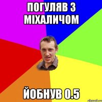 погуляв з Міхаличом йобнув 0.5