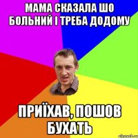 мама сказала шо больний і треба додому приїхав, пошов бухать