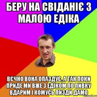 беру на свіданіє з малою едіка вєчно вона опаздує, а так поки приде ми вже з едіком по пивку вдарим і комусь пизди дамо