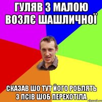 ГУЛЯВ З МАЛОЮ ВОЗЛЄ ШАШЛИЧНОЇ СКАЗАВ ШО ТУТ ЙОГО РОБЛЯТЬ З ПСІВ ШОБ ПЕРЕХОТІЛА