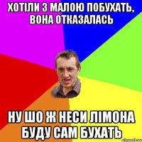 Хотіли з малою побухать, вона отказалась ну шо ж неси лімона буду сам бухать