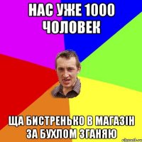 нас уже 1000 чоловек ща бистренько в магазін за бухлом зганяю